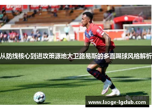 从防线核心到进攻策源地大卫路易斯的多面踢球风格解析 从防线核心到进攻策源地大卫路易斯的多面踢球风格解析