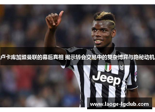 卢卡库加盟曼联的幕后真相 揭示转会交易中的复杂博弈与隐秘动机