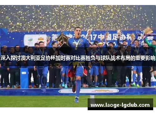深入探讨澳大利亚足协杯加时赛对比赛胜负与球队战术布局的重要影响 深入探讨澳大利亚足协杯加时赛对比赛胜负与球队战术布局的重要影响