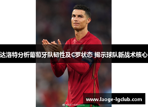 达洛特分析葡萄牙队韧性及C罗状态 揭示球队新战术核心