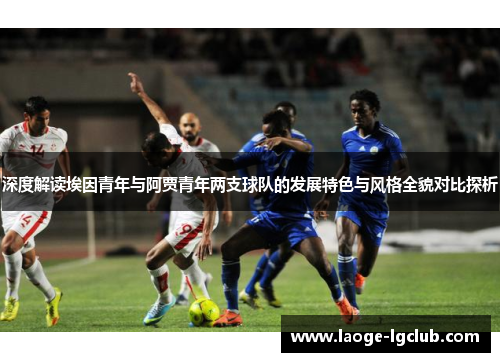 深度解读埃因青年与阿贾青年两支球队的发展特色与风格全貌对比探析