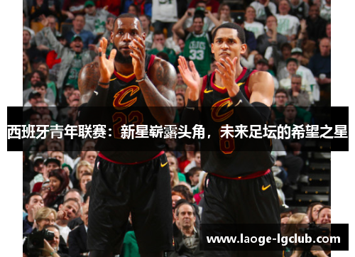 西班牙青年联赛:新星崭露头角,未来足坛的希望之星 西班牙青年联赛:新星崭露头角,未来足坛的希望之星